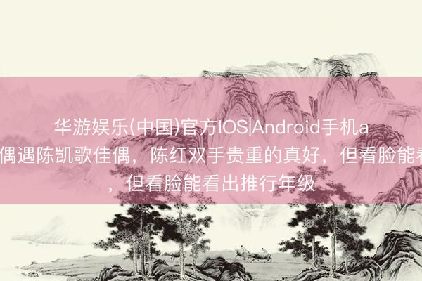 华游娱乐(中国)官方IOS|Android手机app下载 巴黎偶遇陈凯歌佳偶，陈红双手贵重的真好，但看脸能看出推行年级
