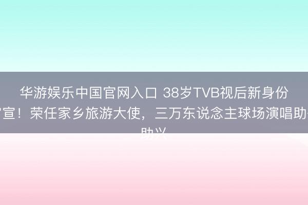 华游娱乐中国官网入口 38岁TVB视后新身份官宣!荣任家乡旅游大使,三万东说念主球场演唱助兴