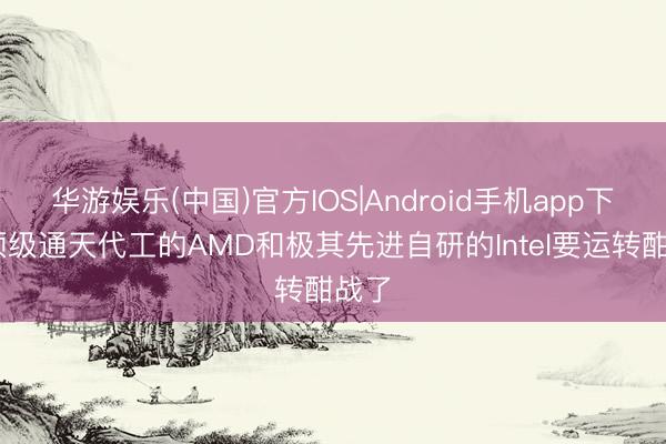 华游娱乐(中国)官方IOS|Android手机app下载 顶级通天代工的AMD和极其先进自研的Intel要运转酣战了