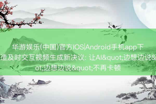 华游娱乐(中国)官方IOS|Android手机app下载 清华大学打造及时交互视频生成新决议: 让AI"边想边说"不再卡顿