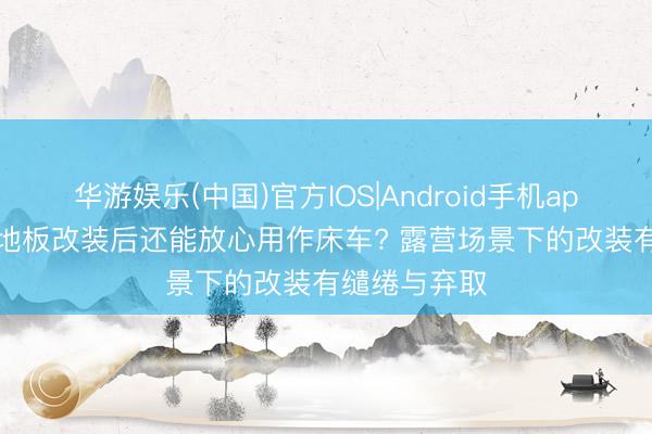 华游娱乐(中国)官方IOS|Android手机app下载 MPV地板改装后还能放心用作床车? 露营场景下的改装有缱绻与弃取