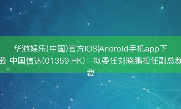 华游娱乐(中国)官方IOS|Android手机app下载 中国信达(01359.HK)：拟委任刘晓鹏担任副总裁