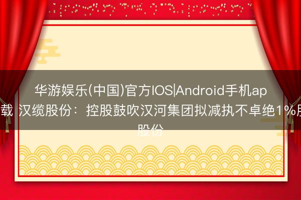 华游娱乐(中国)官方IOS|Android手机app下载 汉缆股份：控股鼓吹汉河集团拟减执不卓绝1%股份