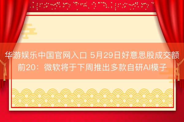 华游娱乐中国官网入口 5月29日好意思股成交额前20:微软将于下周推出多款自研AI模子