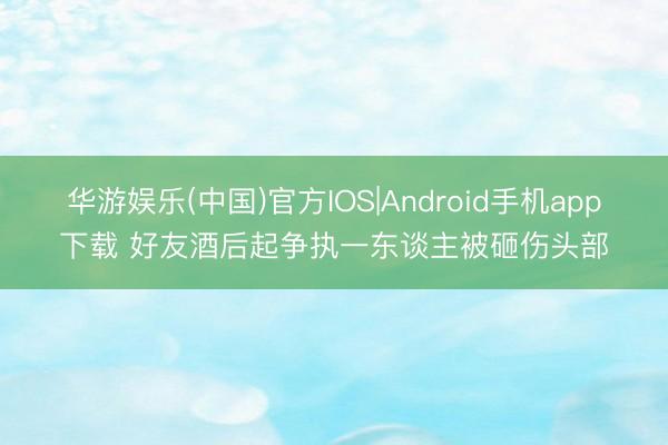 华游娱乐(中国)官方IOS|Android手机app下载 好友酒后起争执一东谈主被砸伤头部