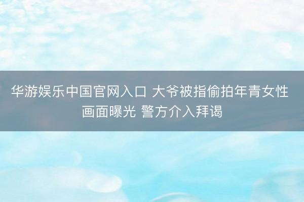 华游娱乐中国官网入口 大爷被指偷拍年青女性 画面曝光 警方介入拜谒