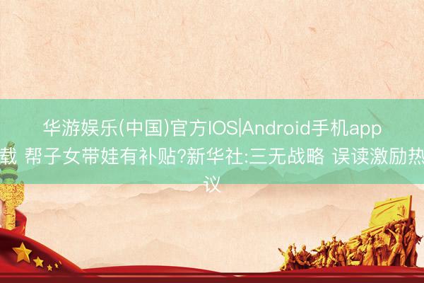 华游娱乐(中国)官方IOS|Android手机app下载 帮子女带娃有补贴?新华社:三无战略 误读激励热议