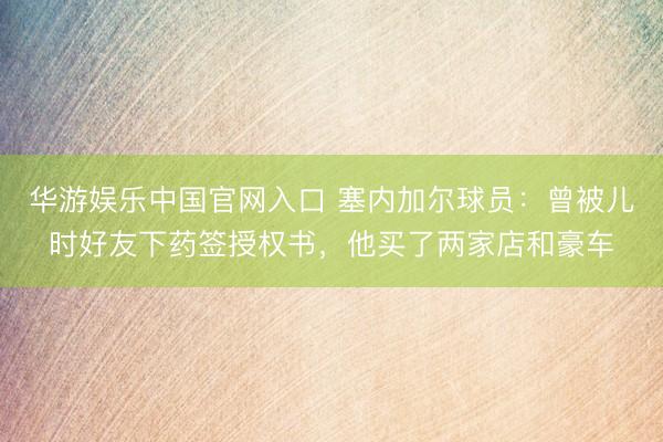 华游娱乐中国官网入口 塞内加尔球员:曾被儿时好友下药签授权书,他买了两家店和豪车