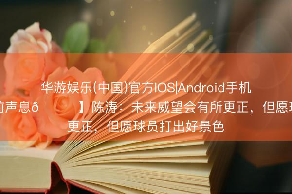 华游娱乐(中国)官方IOS|Android手机app下载 【赛前声息🎙】陈涛：未来威望会有所更正，但愿球员打出好景色