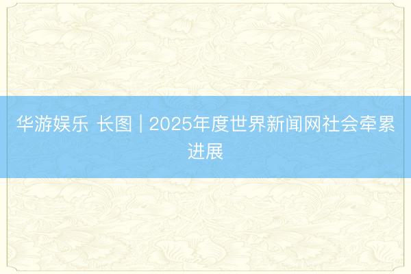 华游娱乐 长图 | 2025年度世界新闻网社会牵累进展