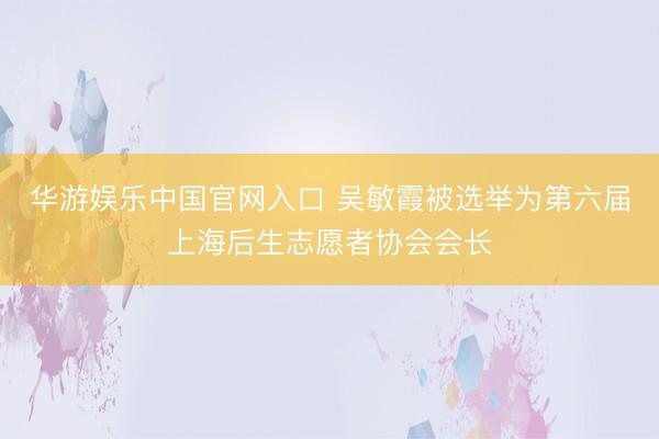 华游娱乐中国官网入口 吴敏霞被选举为第六届上海后生志愿者协会会长