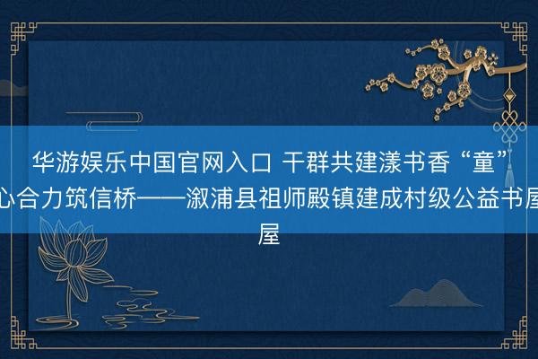 华游娱乐中国官网入口 干群共建漾书香 “童”心合力筑信桥——溆浦县祖师殿镇建成村级公益书屋