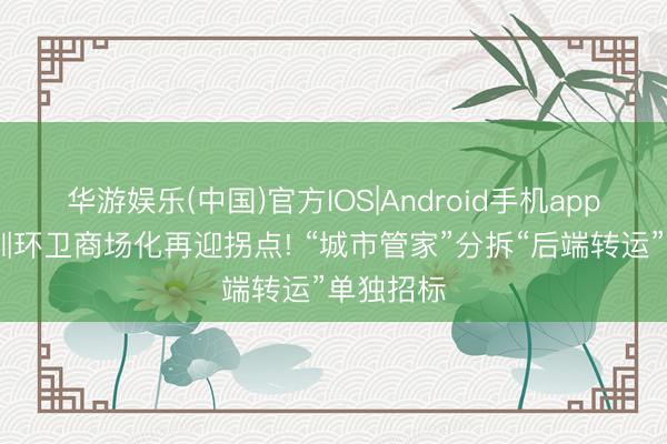 华游娱乐(中国)官方IOS|Android手机app下载 深圳环卫商场化再迎拐点! “城市管家”分拆“后端转运”单独招标