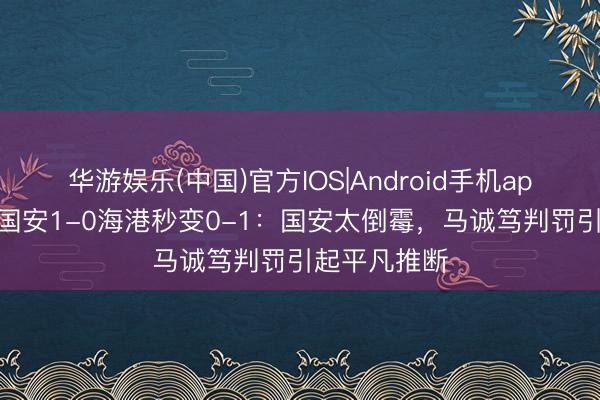 华游娱乐(中国)官方IOS|Android手机app下载 热议国安1-0海港秒变0-1：国安太倒霉，马诚笃判罚引起平凡推断