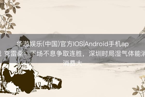 华游娱乐(中国)官方IOS|Android手机app下载 克雷桑：下场不息争取连胜，深圳时局湿气体能消费大