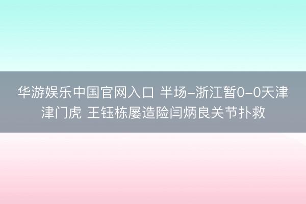 华游娱乐中国官网入口 半场-浙江暂0-0天津津门虎 王钰栋屡造险闫炳良关节扑救
