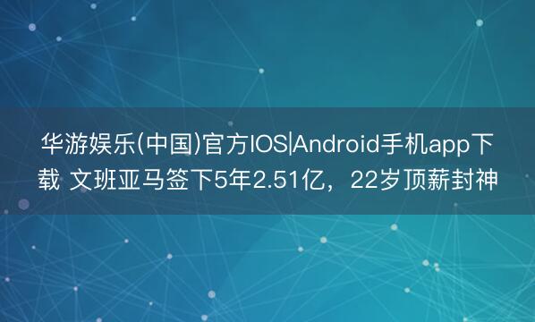 华游娱乐(中国)官方IOS|Android手机app下载 文班亚马签下5年2.51亿,22岁顶薪封神