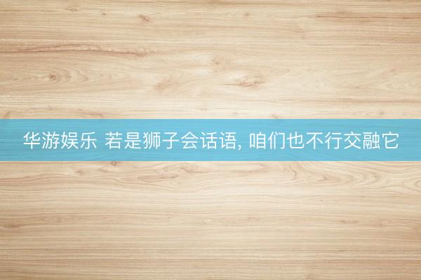 华游娱乐 若是狮子会话语, 咱们也不行交融它