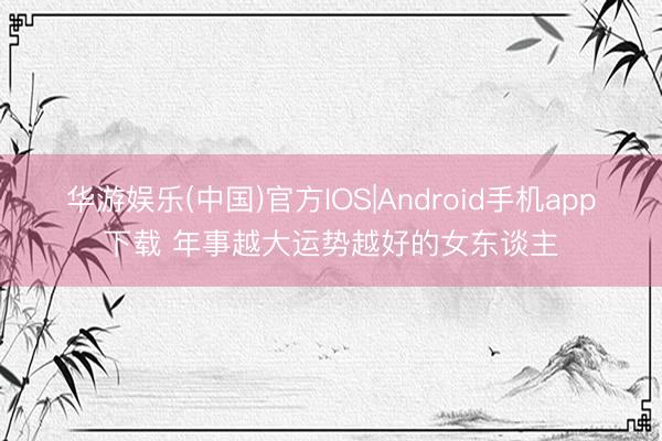 华游娱乐(中国)官方IOS|Android手机app下载 年事越大运势越好的女东谈主