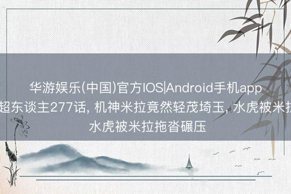 华游娱乐(中国)官方IOS|Android手机app下载 一拳超东谈主277话, 机神米拉竟然轻茂埼玉, 水虎被米拉拖沓碾压