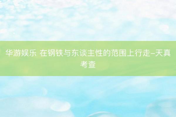 华游娱乐 在钢铁与东谈主性的范围上行走-天真考查