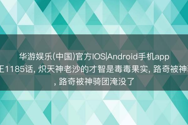 华游娱乐(中国)官方IOS|Android手机app下载 海贼王1185话， 炽天神老沙的才智是毒毒果实， 路奇被神骑团淹没了