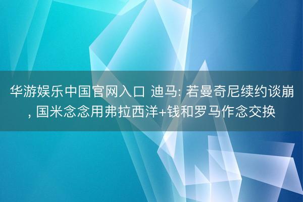 华游娱乐中国官网入口 迪马: 若曼奇尼续约谈崩, 国米念念用弗拉西洋+钱和罗马作念交换