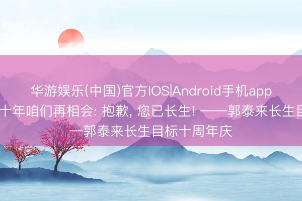华游娱乐(中国)官方IOS|Android手机app下载 再过二十年咱们再相会: 抱歉, 您已长生! ——郭泰来长生目标十周年庆