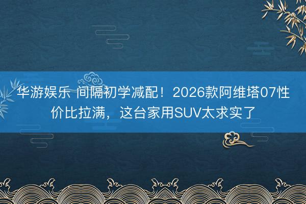 华游娱乐 间隔初学减配！2026款阿维塔07性价比拉满，这台家用SUV太求实了