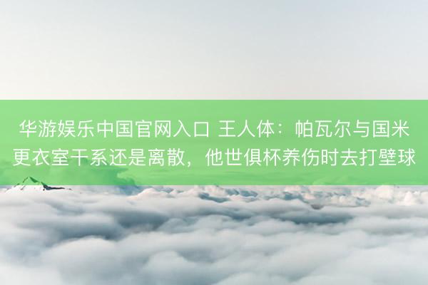 华游娱乐中国官网入口 王人体:帕瓦尔与国米更衣室干系还是离散,他世俱杯养伤时去打壁球