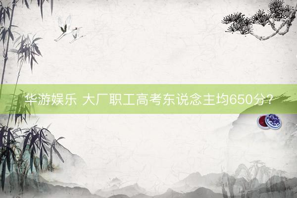 华游娱乐 大厂职工高考东说念主均650分?