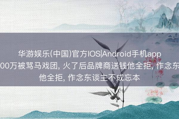 华游娱乐(中国)官方IOS|Android手机app下载 9年砸5800万被骂马戏团, 火了后品牌商送钱他全拒, 作念东谈主不成忘本