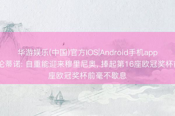 华游娱乐(中国)官方IOS|Android手机app下载 弗洛伦蒂诺: 自重能迎来穆里尼奥, 捧起第16座欧冠奖杯前毫不歇息