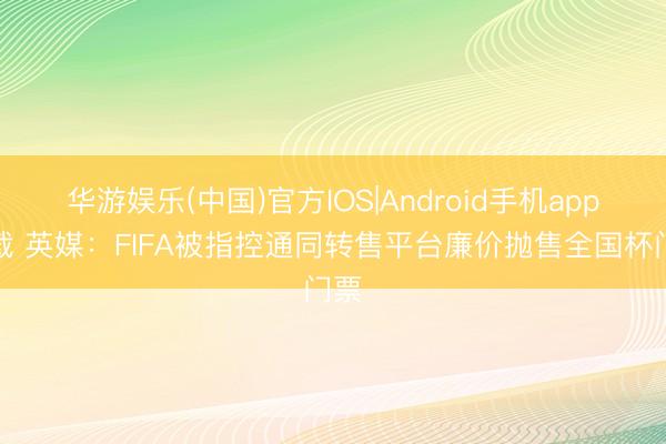 华游娱乐(中国)官方IOS|Android手机app下载 英媒:FIFA被指控通同转售平台廉价抛售全国杯门票