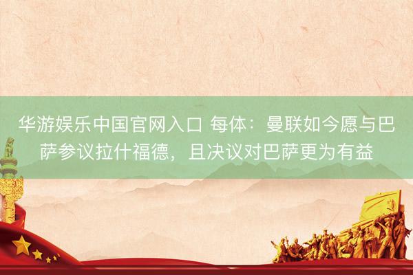 华游娱乐中国官网入口 每体:曼联如今愿与巴萨参议拉什福德,且决议对巴萨更为有益