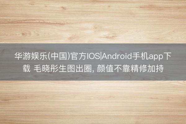 华游娱乐(中国)官方IOS|Android手机app下载 毛晓彤生图出圈， 颜值不靠精修加持