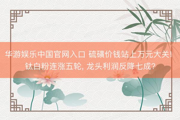 华游娱乐中国官网入口 硫磺价钱站上万元大关! 钛白粉连涨五轮, 龙头利润反降七成?