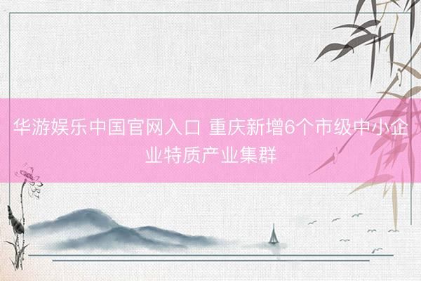 华游娱乐中国官网入口 重庆新增6个市级中小企业特质产业集群