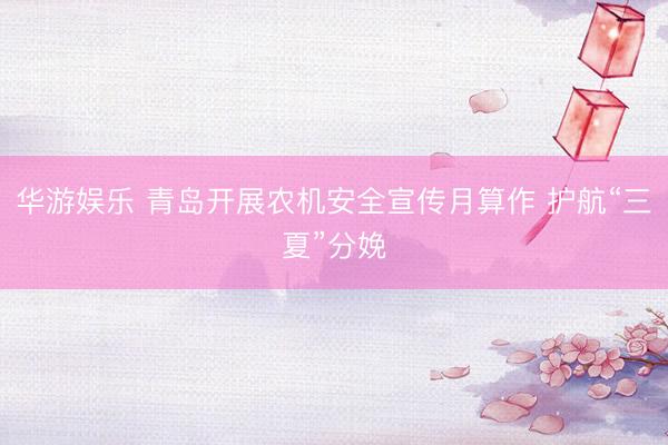 华游娱乐 青岛开展农机安全宣传月算作 护航“三夏”分娩
