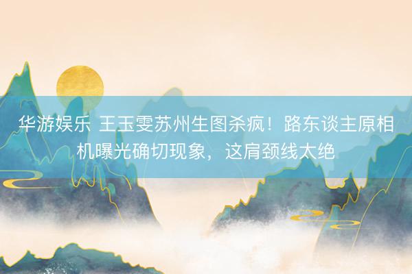 华游娱乐 王玉雯苏州生图杀疯!路东谈主原相机曝光确切现象,这肩颈线太绝