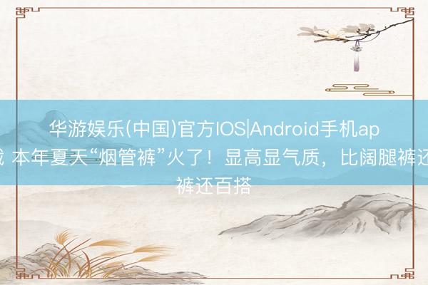 华游娱乐(中国)官方IOS|Android手机app下载 本年夏天“烟管裤”火了!显高显气质,比阔腿裤还百搭