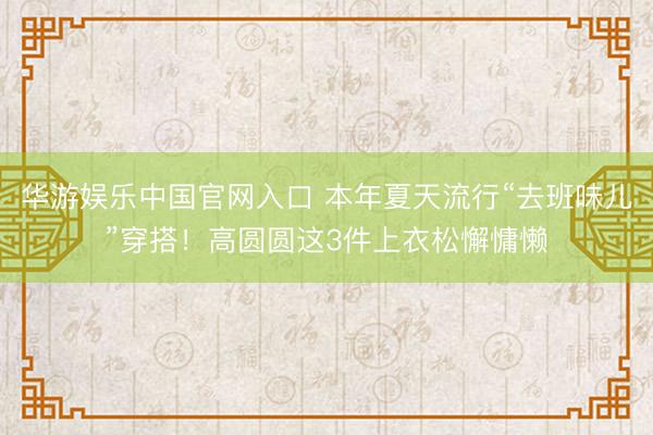 华游娱乐中国官网入口 本年夏天流行“去班味儿”穿搭!高圆圆这3件上衣松懈慵懒