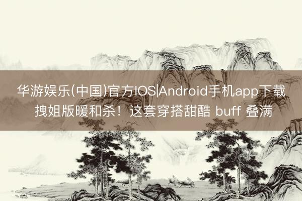 华游娱乐(中国)官方IOS|Android手机app下载 拽姐版暖和杀!这套穿搭甜酷 buff 叠满