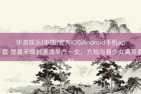 华游娱乐(中国)官方IOS|Android手机app下载 楚嘉禾嫁封潇潇早产一女,方知与易少女离异真相