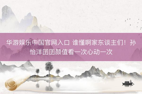 华游娱乐中国官网入口 谁懂啊家东谈主们!孙怡洋囝囝颜值看一次心动一次
