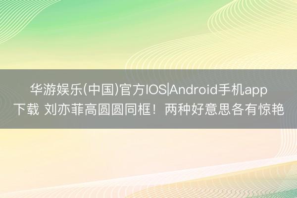 华游娱乐(中国)官方IOS|Android手机app下载 刘亦菲高圆圆同框!两种好意思各有惊艳