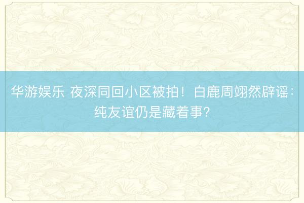 华游娱乐 夜深同回小区被拍!白鹿周翊然辟谣:纯友谊仍是藏着事?