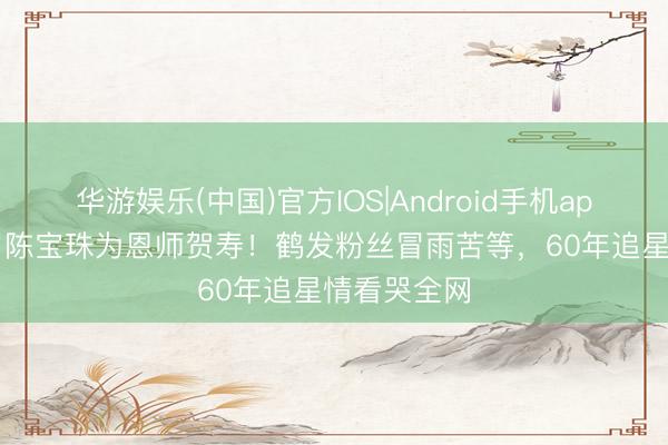 华游娱乐(中国)官方IOS|Android手机app下载 79岁陈宝珠为恩师贺寿!鹤发粉丝冒雨苦等,60年追星情看哭全网