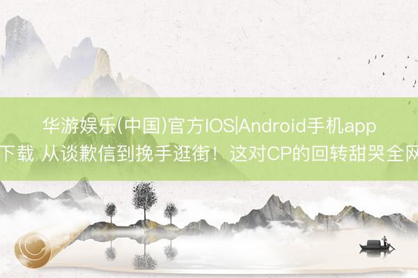 华游娱乐(中国)官方IOS|Android手机app下载 从谈歉信到挽手逛街!这对CP的回转甜哭全网