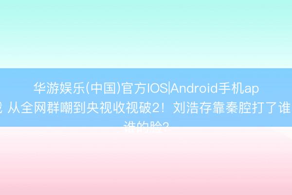华游娱乐(中国)官方IOS|Android手机app下载 从全网群嘲到央视收视破2!刘浩存靠秦腔打了谁的脸?
